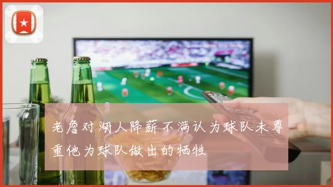 老詹对湖人降薪不满认为球队未尊重他为球队做出的牺牲