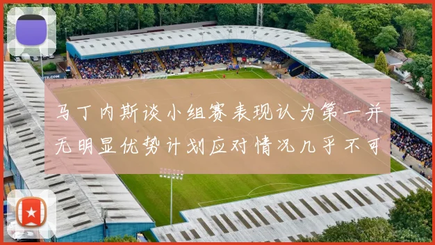 马丁内斯谈小组赛表现认为第一并无明显优势计划应对情况几乎不可能