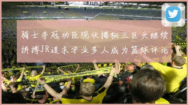 骑士夺冠功臣现状揭秘三巨头继续拼搏JR追求学业多人成为篮球评论员