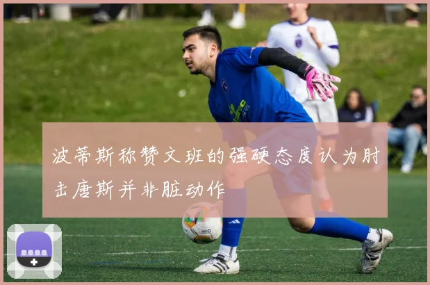 波蒂斯称赞文班的强硬态度认为肘击唐斯并非脏动作