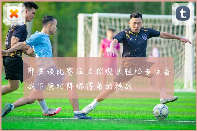 耶罗谈比赛压力称现状轻松专注备战下场对阵佛得角的挑战