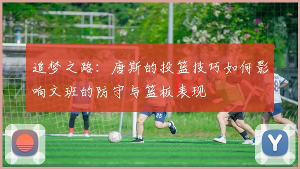 追梦之路：唐斯的投篮技巧如何影响文班的防守与篮板表现