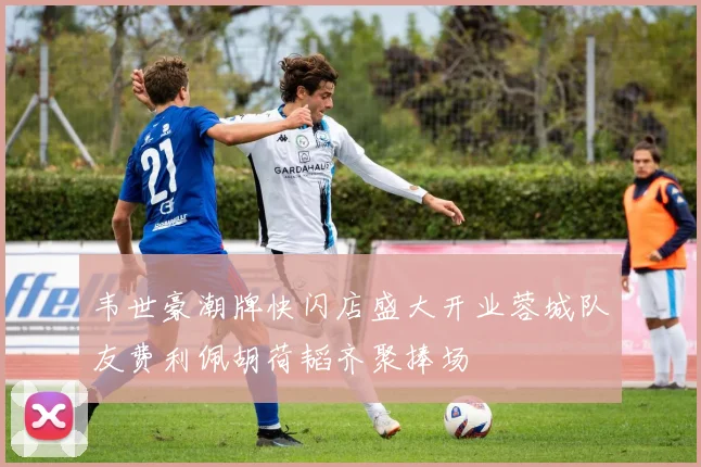 韦世豪潮牌快闪店盛大开业蓉城队友费利佩胡荷韬齐聚捧场