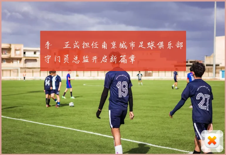 李勣正式担任南京城市足球俱乐部守门员总监开启新篇章