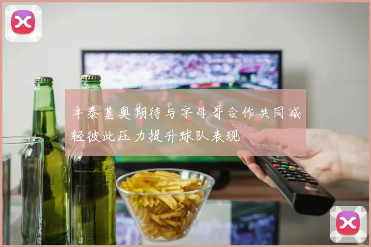 丰泰基奥期待与字母哥合作共同减轻彼此压力提升球队表现