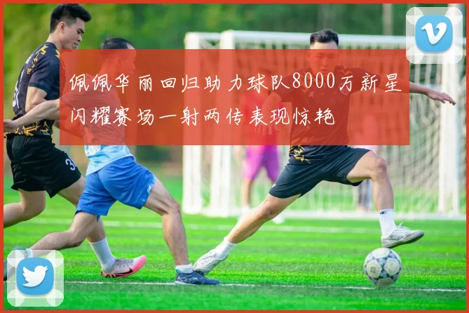 佩佩华丽回归助力球队8000万新星闪耀赛场一射两传表现惊艳