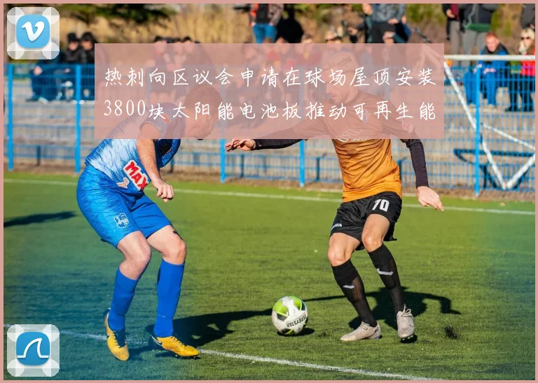 热刺向区议会申请在球场屋顶安装3800块太阳能电池板推动可再生能源发展