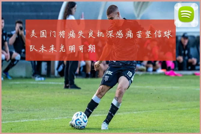 美国门将痛失良机深感痛苦坚信球队未来光明可期