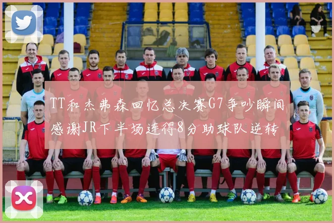 TT和杰弗森回忆总决赛G7争吵瞬间感谢JR下半场连得8分助球队逆转