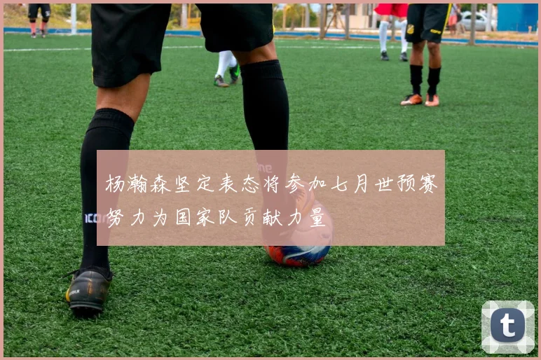 杨瀚森坚定表态将参加七月世预赛努力为国家队贡献力量
