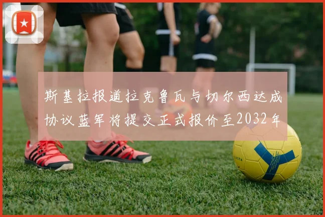 斯基拉报道拉克鲁瓦与切尔西达成协议蓝军将提交正式报价至2032年