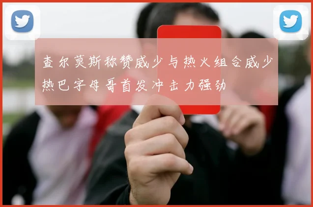 查尔莫斯称赞威少与热火组合威少热巴字母哥首发冲击力强劲