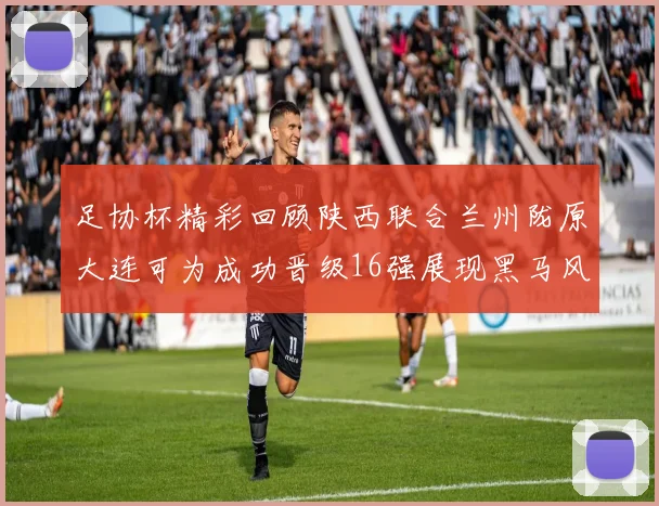 足协杯精彩回顾陕西联合兰州陇原大连可为成功晋级16强展现黑马风采