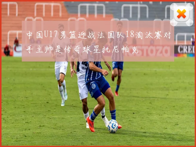 中国U17男篮迎战法国队18淘汰赛对手主帅是传奇球星托尼帕克