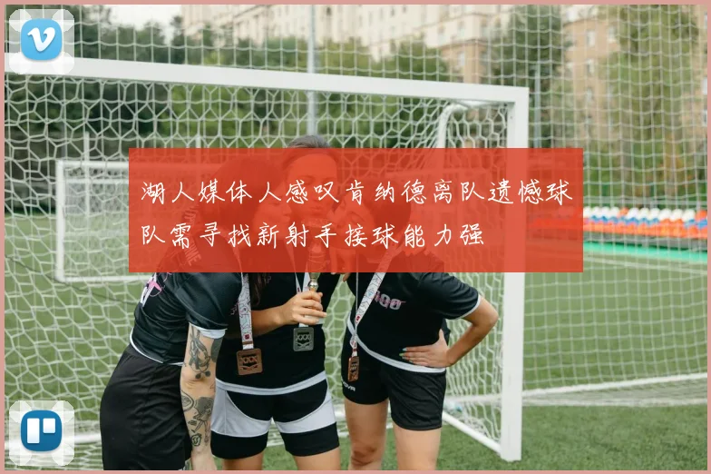 湖人媒体人感叹肯纳德离队遗憾球队需寻找新射手接球能力强