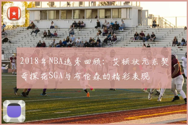 2018年NBA选秀回顾：艾顿状元东契奇探花SGA与布伦森的精彩表现