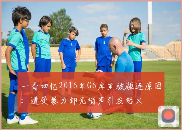 一哥回忆2016年G6库里被驱逐原因：遭受暴力却无哨声引发怒火