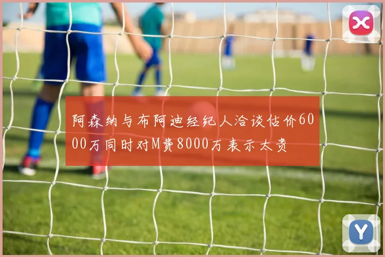 阿森纳与布阿迪经纪人洽谈估价6000万同时对M费8000万表示太贵