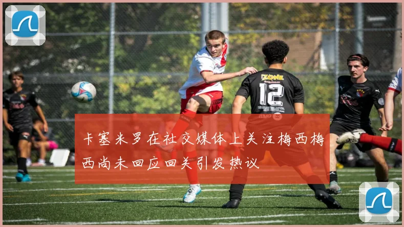 卡塞米罗在社交媒体上关注梅西梅西尚未回应回关引发热议
