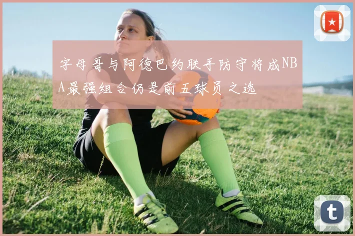 字母哥与阿德巴约联手防守将成NBA最强组合仍是前五球员之选